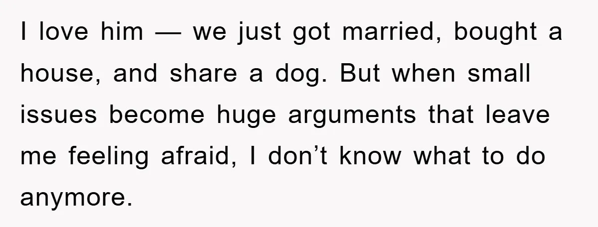 I love him — we just got married, bought a house, and share a dog. But when small issues become huge arguments that leave me feeling afraid, I don’t know...