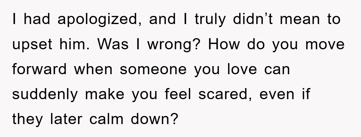 I had apologized, and I truly didn’t mean to upset him. Was I wrong? How do you move forward when someone you love can suddenly make you feel scared, even...