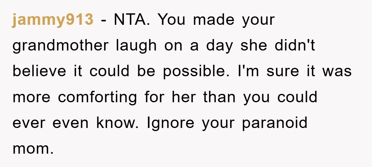 jammy913 − NTA. You made your grandmother laugh on a day she didn't believe it could be possible. I'm sure it was more comforting for her than you could ever...
