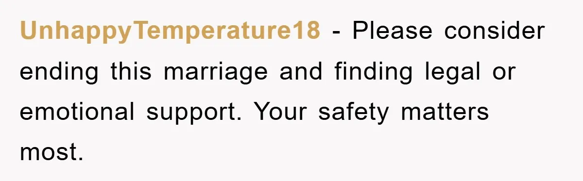 UnhappyTemperature18 - Please consider ending this marriage and finding legal or emotional support. Your safety matters most.