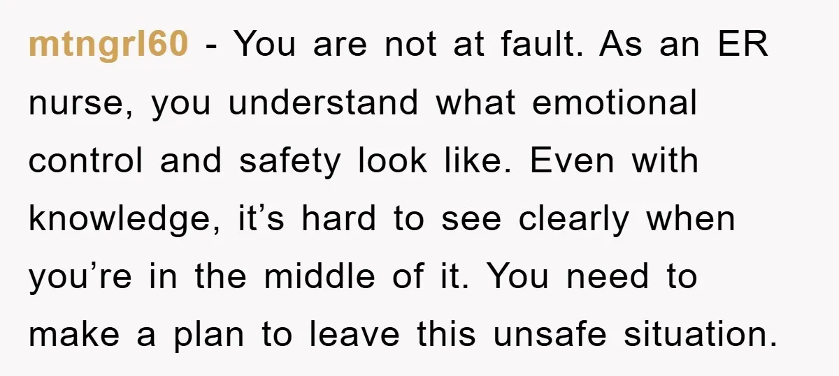mtngrl60 - You are not at fault. As an ER nurse, you understand what emotional control and safety look like. Even with knowledge, it’s hard to see clearly when you’re...