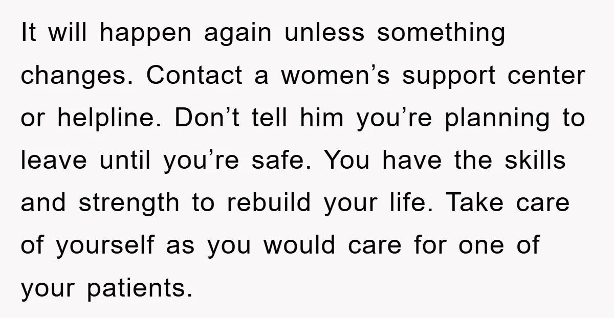 It will happen again unless something changes. Contact a women’s support center or helpline. Don’t tell him you’re planning to leave until you’re safe. You have the skills and strength...