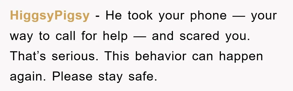 HiggsyPigsy - He took your phone — your way to call for help — and scared you. That’s serious. This behavior can happen again. Please stay safe.