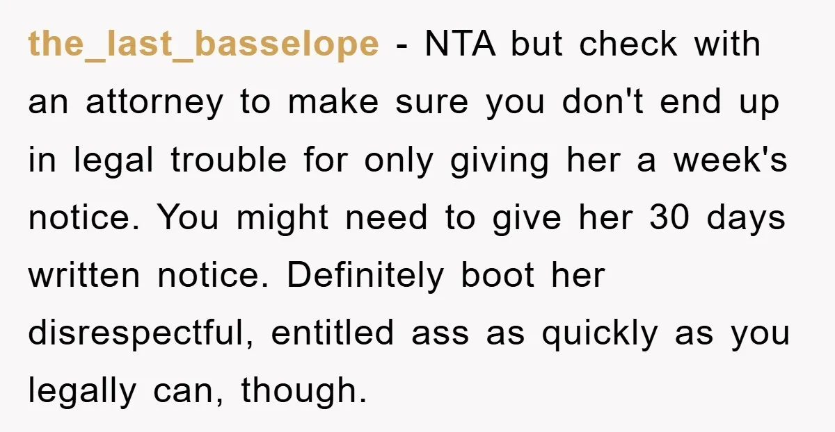the_last_basselope − NTA but check with an attorney to make sure you don't end up in legal trouble for only giving her a week's notice. You might need to give...