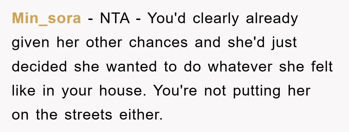 Min_sora − NTA - You'd clearly already given her other chances and she'd just decided she wanted to do whatever she felt like in your house. You're not putting her...