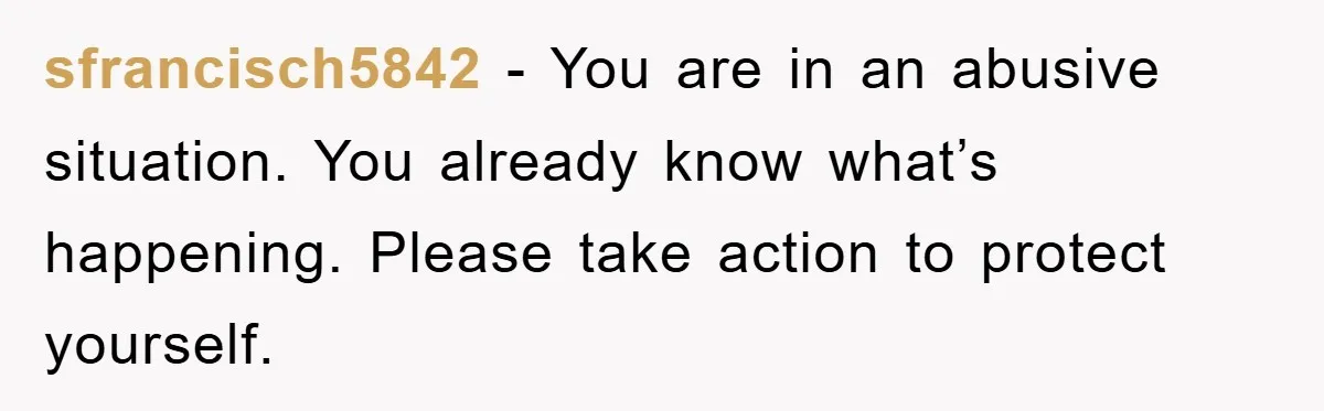 sfrancisch5842 - You are in an abusive situation. You already know what’s happening. Please take action to protect yourself.