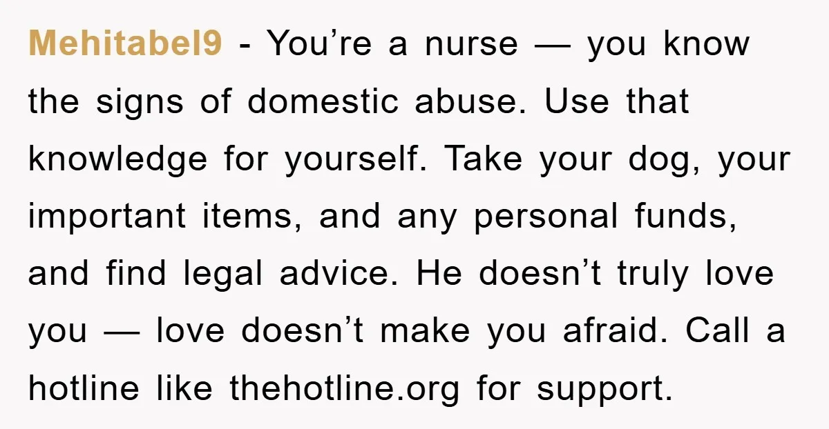 Mehitabel9 - You’re a nurse — you know the signs of domestic abuse. Use that knowledge for yourself. Take your dog, your important items, and any personal funds, and find...