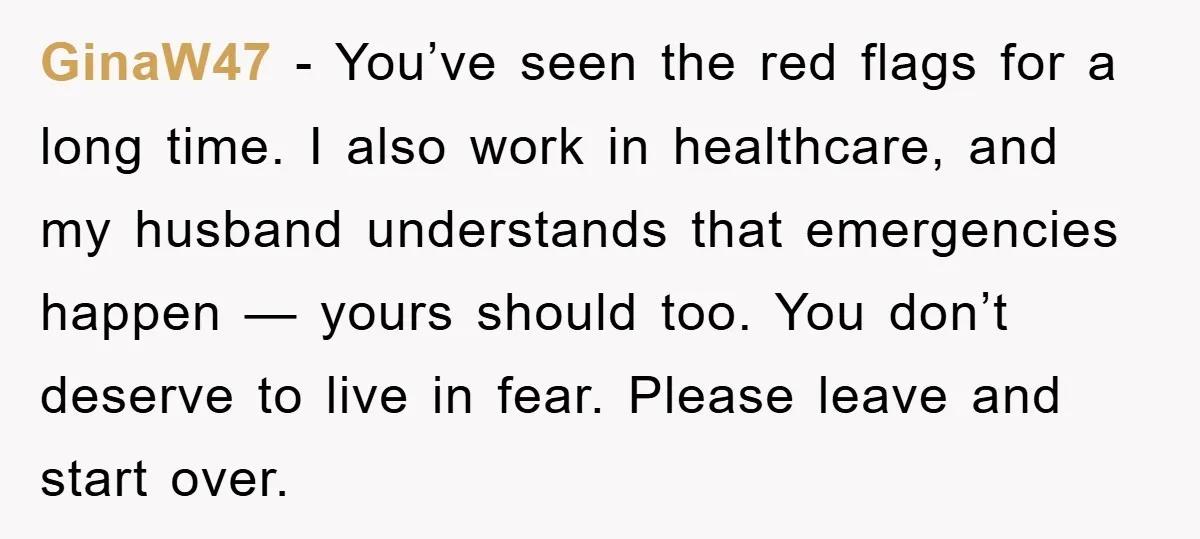 GinaW47 - You’ve seen the red flags for a long time. I also work in healthcare, and my husband understands that emergencies happen — yours should too. You don’t deserve...