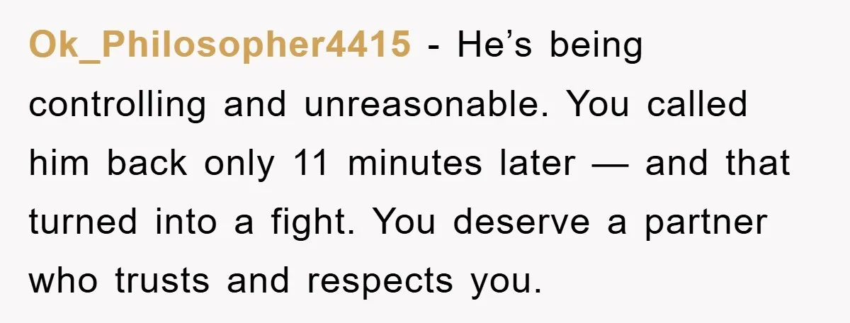 Ok_Philosopher4415 - He’s being controlling and unreasonable. You called him back only 11 minutes later — and that turned into a fight. You deserve a partner who trusts and respects...