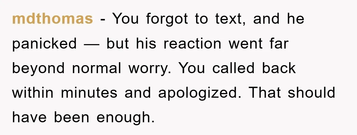 mdthomas - You forgot to text, and he panicked — but his reaction went far beyond normal worry. You called back within minutes and apologized. That should have been enough.