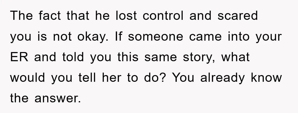 The fact that he lost control and scared you is not okay. If someone came into your ER and told you this same story, what would you tell her to...