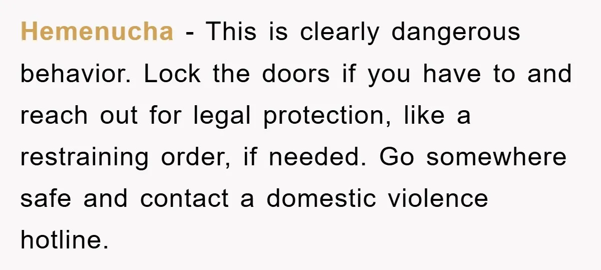 Hemenucha - This is clearly dangerous behavior. Lock the doors if you have to and reach out for legal protection, like a restraining order, if needed. Go somewhere safe and...