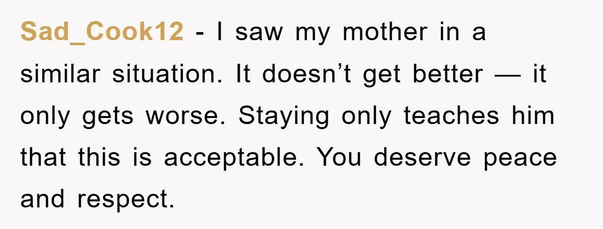 Sad_Cook12 - I saw my mother in a similar situation. It doesn’t get better — it only gets worse. Staying only teaches him that this is acceptable. You deserve peace...
