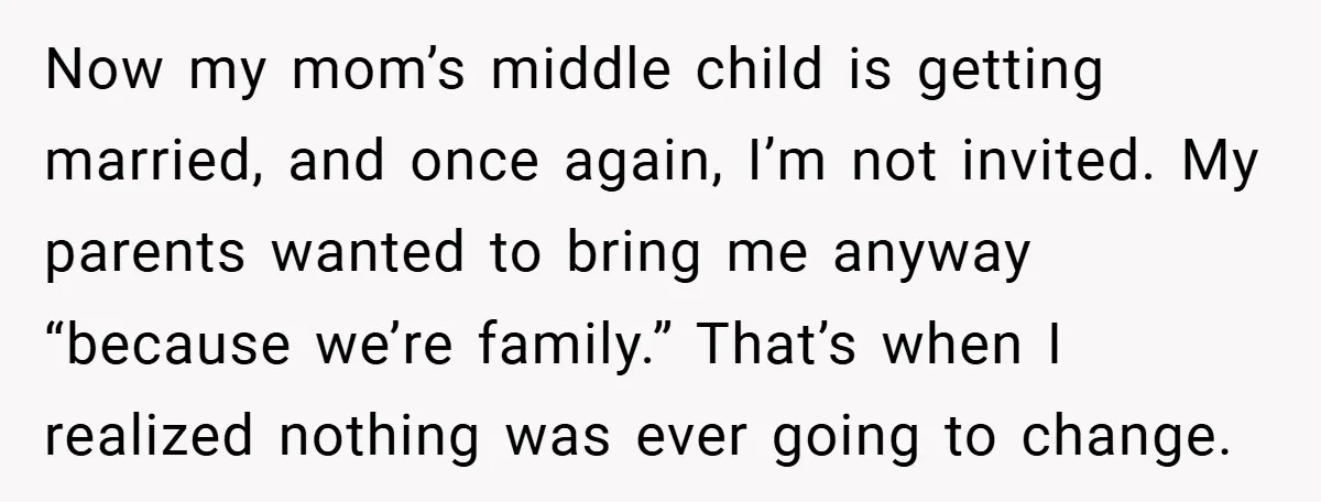 Now my mom’s middle child is getting married, and once again, I’m not invited. My parents wanted to bring me anyway “because we’re family.” That’s when I realized nothing was...
