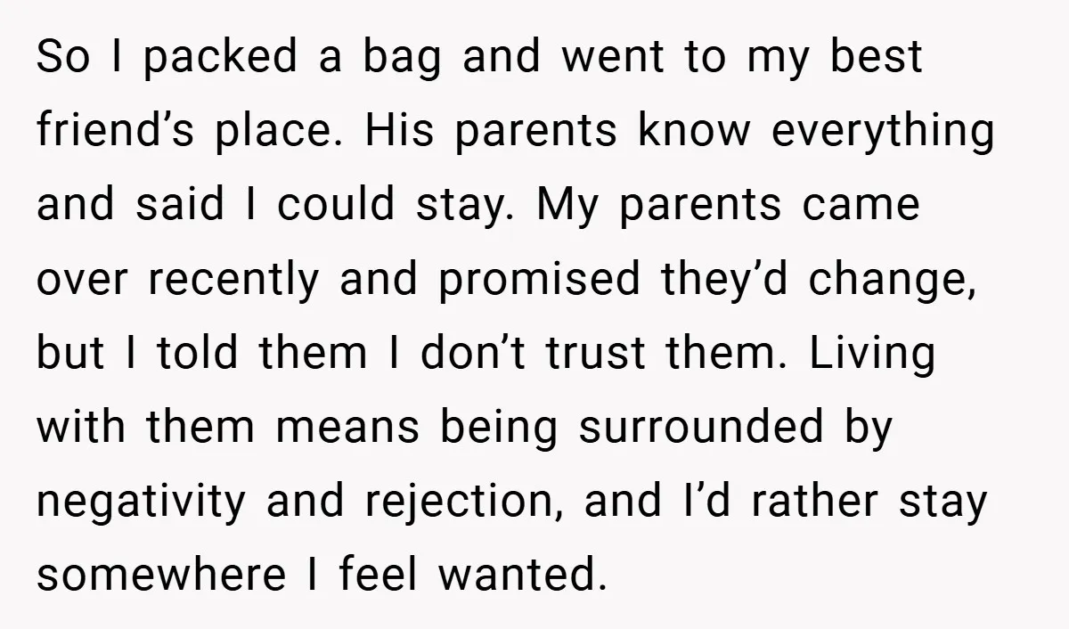 So I packed a bag and went to my best friend’s place. His parents know everything and said I could stay. My parents came over recently and promised they’d change,...