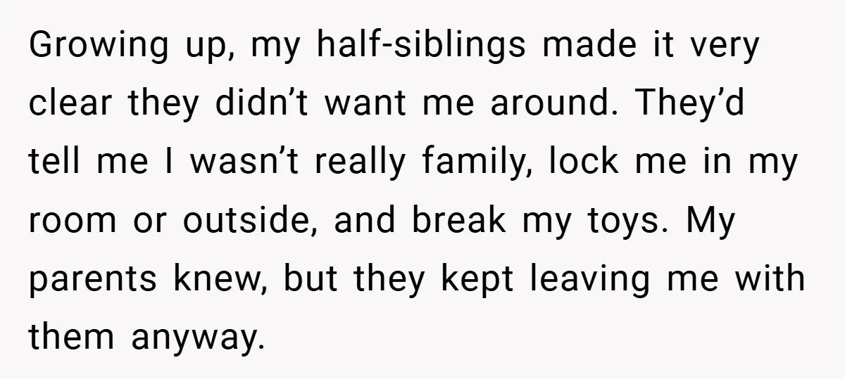 Growing up, my half-siblings made it very clear they didn’t want me around. They’d tell me I wasn’t really family, lock me in my room or outside, and break my...