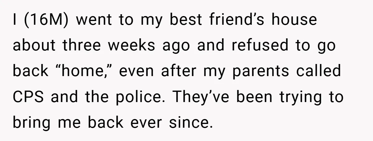 I (16M) went to my best friend’s house about three weeks ago and refused to go back “home,” even after my parents called CPS and the police. They’ve been trying...