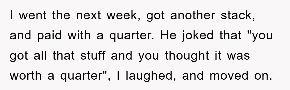I went the next week, got another stack, and paid with a quarter. He joked that "you got all that stuff and you thought it was worth a quarter", I...