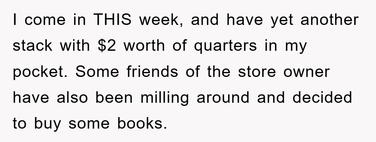 I come in THIS week, and have yet another stack with $2 worth of quarters in my pocket. Some friends of the store owner have also been milling around and...