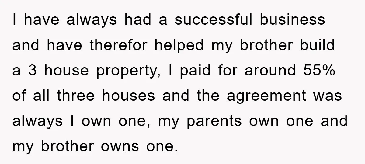 I have always had a successful business and have therefor helped my brother build a 3 house property, I paid for around 55% of all three houses and the agreement...