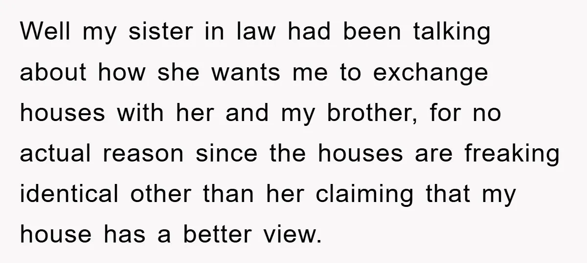 Well my sister in law had been talking about how she wants me to exchange houses with her and my brother, for no actual reason since the houses are freaking...