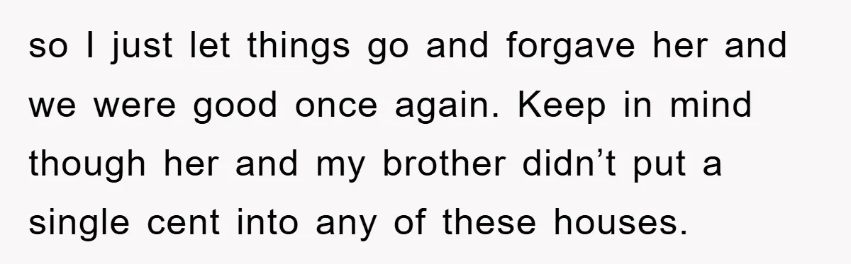 so I just let things go and forgave her and we were good once again. Keep in mind though her and my brother didn’t put a single cent into any...