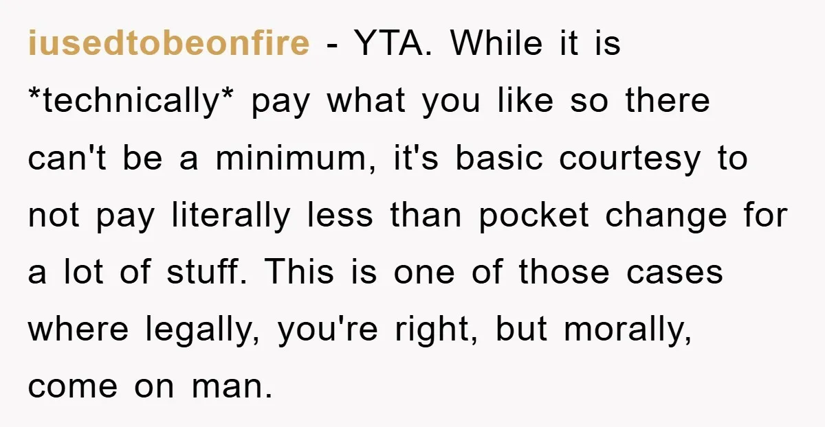 iusedtobeonfire − YTA. While it is *technically* pay what you like so there can't be a minimum, it's basic courtesy to not pay literally less than pocket change for a...