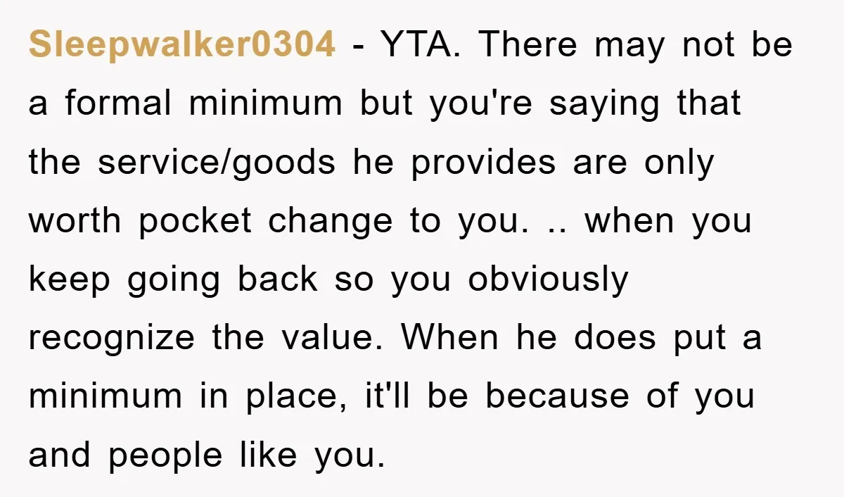 Sleepwalker0304 − YTA. There may not be a formal minimum but you're saying that the service/goods he provides are only worth pocket change to you. .. when you keep going...
