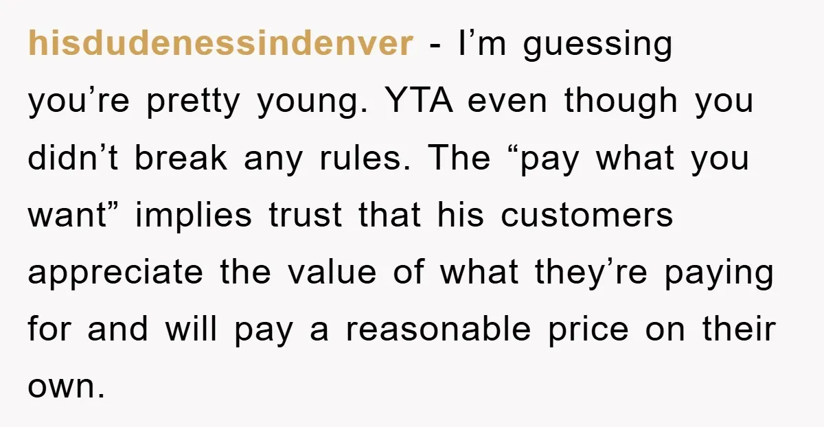 hisdudenessindenver − I’m guessing you’re pretty young. YTA even though you didn’t break any rules. The “pay what you want” implies trust that his customers appreciate the value of what...