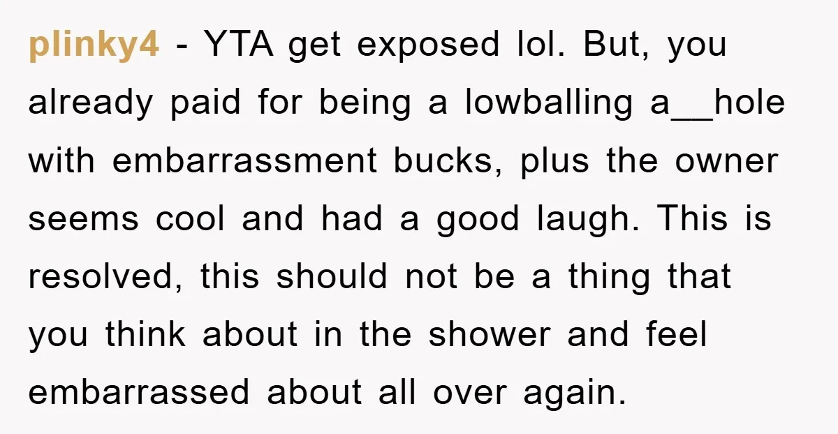 plinky4 − YTA get exposed lol. But, you already paid for being a lowballing a__hole with embarrassment bucks, plus the owner seems cool and had a good laugh. This is...