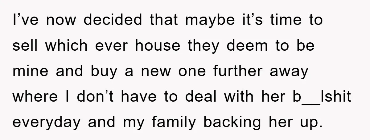 I’ve now decided that maybe it’s time to sell which ever house they deem to be mine and buy a new one further away where I don’t have to deal...