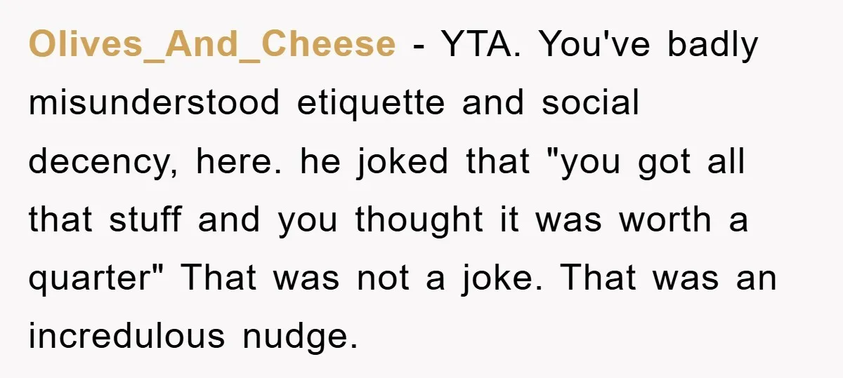 Olives_And_Cheese − YTA. You've badly misunderstood etiquette and social decency, here. he joked that "you got all that stuff and you thought it was worth a quarter" That was not...