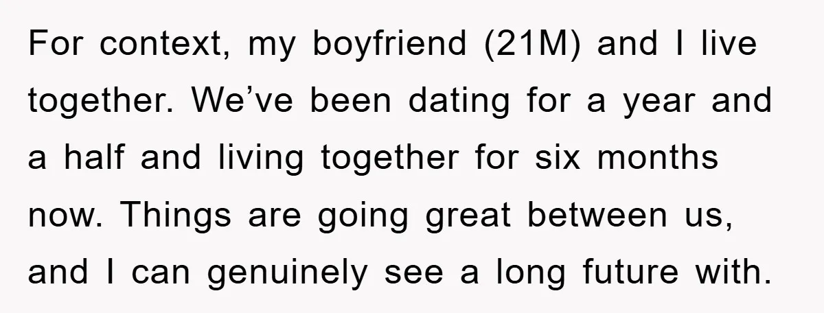 For context, my boyfriend (21M) and I live together. We’ve been dating for a year and a half and living together for six months now. Things are going great between...
