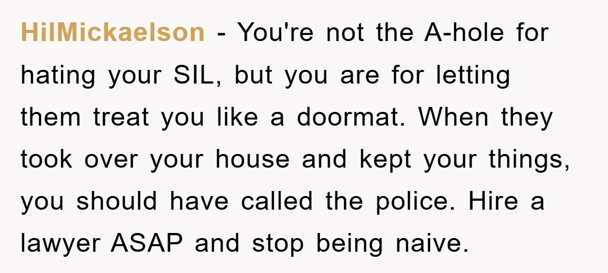 HilMickaelson − You're not the A-hole for hating your SIL, but you are for letting them treat you like a doormat. When they took over your house and kept your...