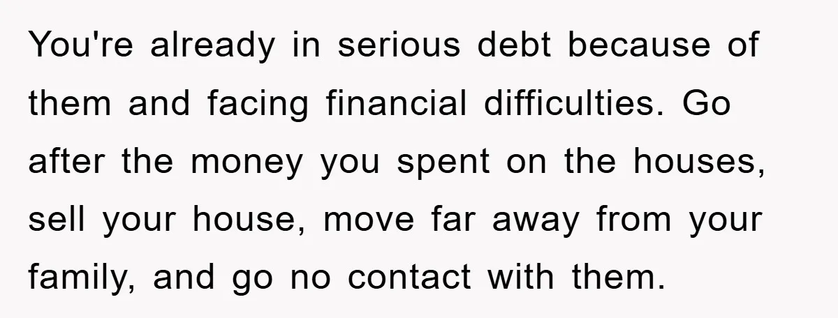 You're already in serious debt because of them and facing financial difficulties. Go after the money you spent on the houses, sell your house, move far away from your family,...