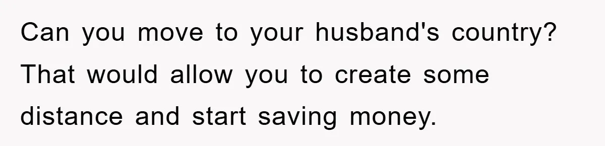 Can you move to your husband's country? That would allow you to create some distance and start saving money.