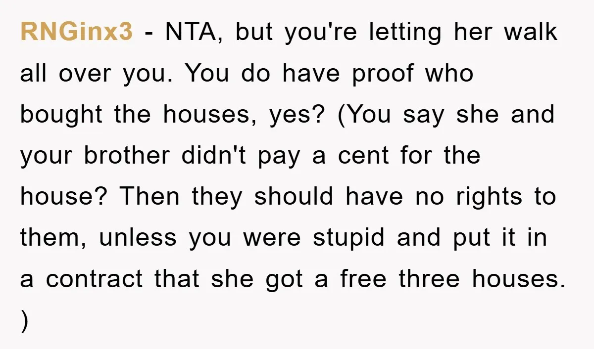 RNGinx3 − NTA, but you're letting her walk all over you. You do have proof who bought the houses, yes? (You say she and your brother didn't pay a cent...
