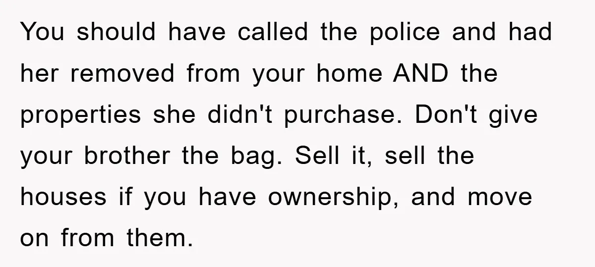 You should have called the police and had her removed from your home AND the properties she didn't purchase. Don't give your brother the bag. Sell it, sell the houses...