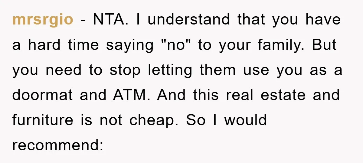 mrsrgio − NTA. I understand that you have a hard time saying "no" to your family. But you need to stop letting them use you as a doormat and ATM....