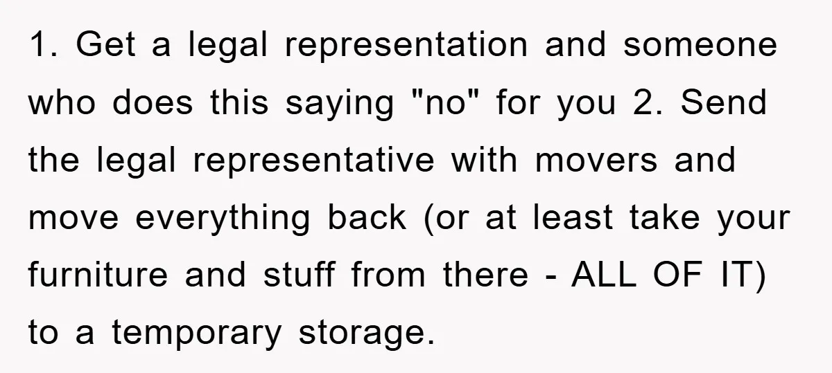 1. Get a legal representation and someone who does this saying "no" for you 2. Send the legal representative with movers and move everything back (or at least take your...
