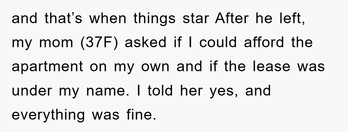 and that’s when things star After he left, my mom (37F) asked if I could afford the apartment on my own and if the lease was under my name. I...