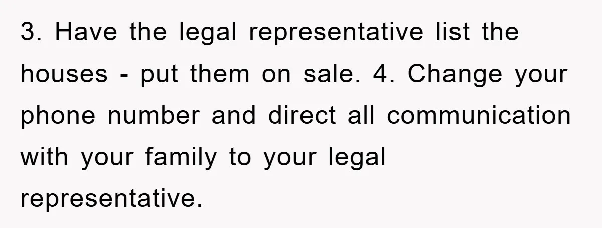 3. Have the legal representative list the houses - put them on sale. 4. Change your phone number and direct all communication with your family to your legal representative.