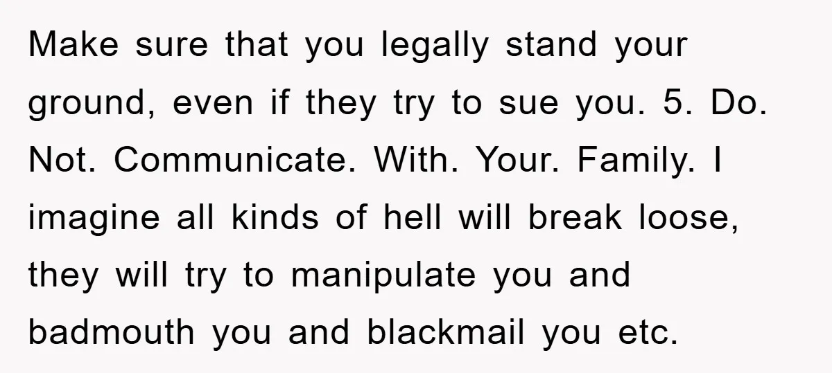 Make sure that you legally stand your ground, even if they try to sue you. 5. Do. Not. Communicate. With. Your. Family. I imagine all kinds of hell will break...
