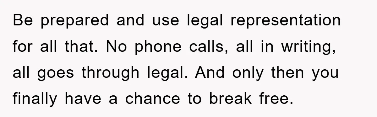 Be prepared and use legal representation for all that. No phone calls, all in writing, all goes through legal. And only then you finally have a chance to break free.