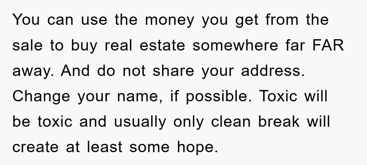 You can use the money you get from the sale to buy real estate somewhere far FAR away. And do not share your address. Change your name, if possible. Toxic...