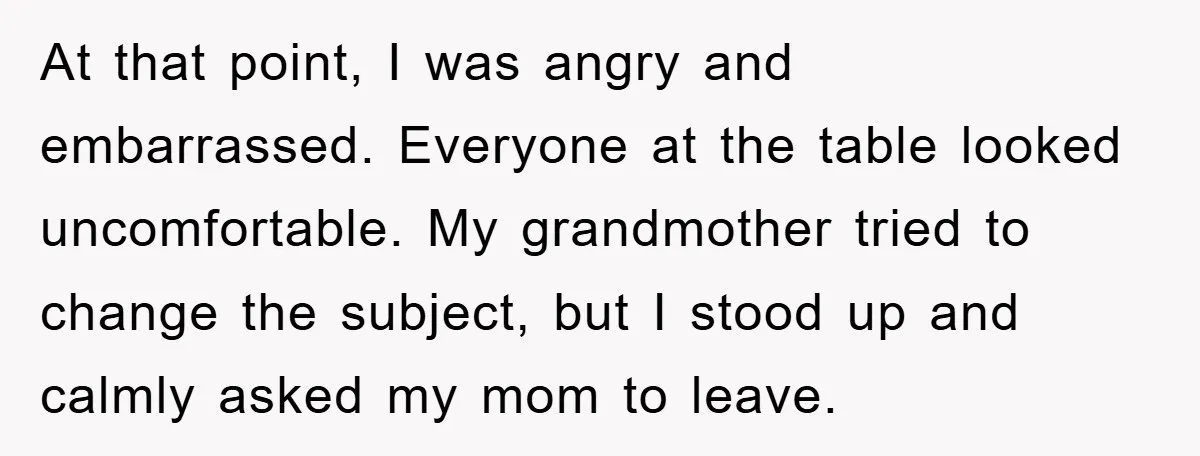 At that point, I was angry and embarrassed. Everyone at the table looked uncomfortable. My grandmother tried to change the subject, but I stood up and calmly asked my mom...