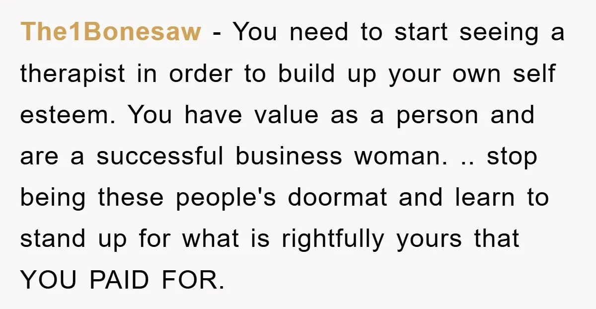 The1Bonesaw − You need to start seeing a therapist in order to build up your own self esteem. You have value as a person and are a successful business woman....