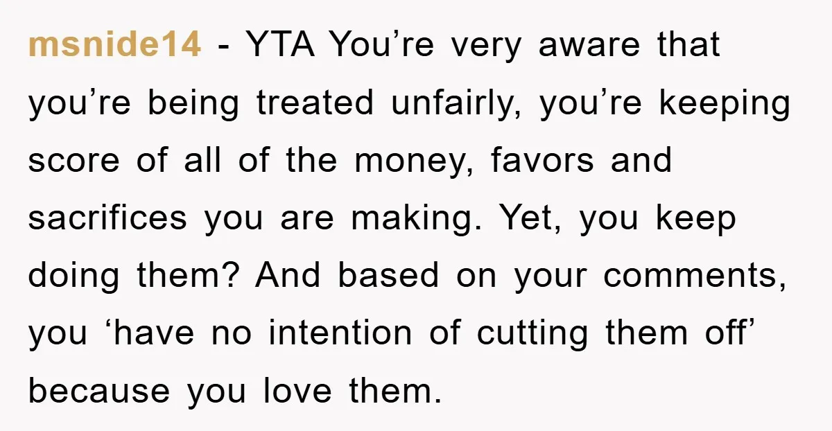 msnide14 − YTA You’re very aware that you’re being treated unfairly, you’re keeping score of all of the money, favors and sacrifices you are making. Yet, you keep doing them?...