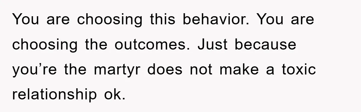 You are choosing this behavior. You are choosing the outcomes. Just because you’re the martyr does not make a toxic relationship ok.
