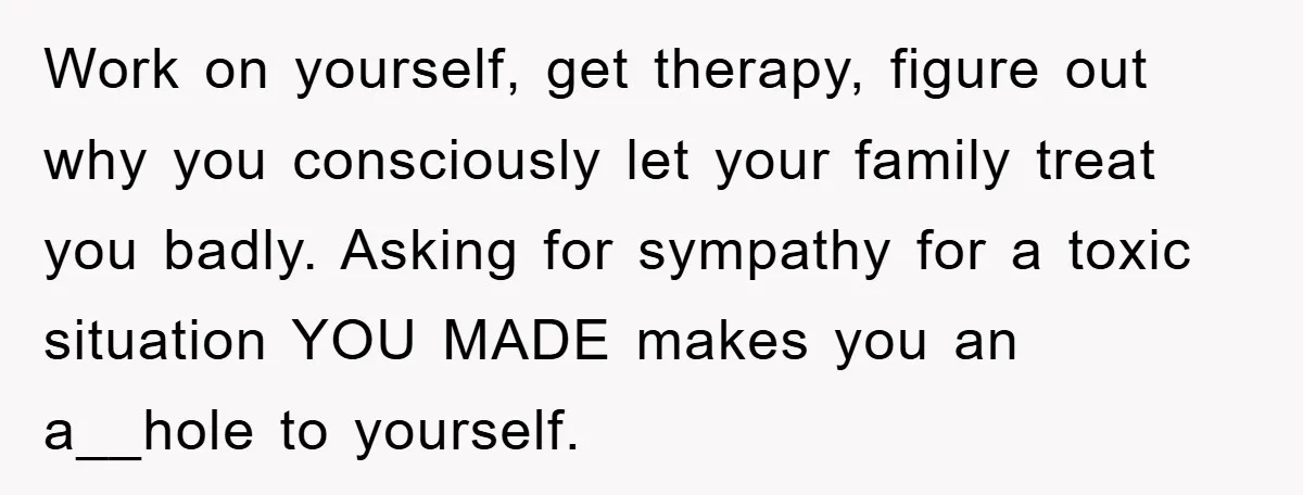 Work on yourself, get therapy, figure out why you consciously let your family treat you badly. Asking for sympathy for a toxic situation YOU MADE makes you an a__hole to...